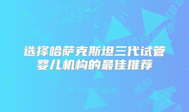 选择哈萨克斯坦三代试管婴儿机构的最佳推荐