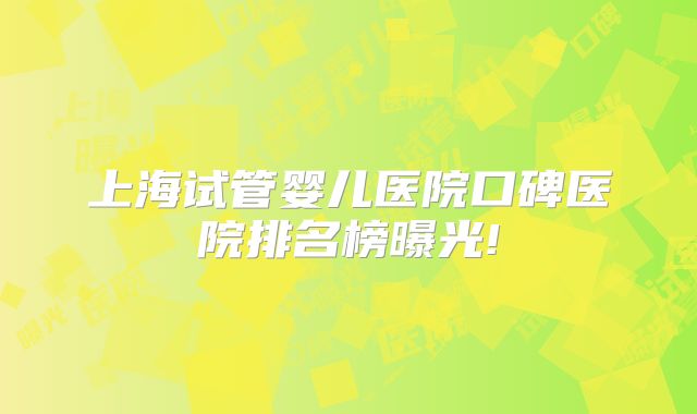 上海试管婴儿医院口碑医院排名榜曝光!