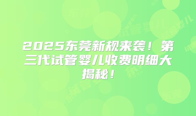 2025东莞新规来袭！第三代试管婴儿收费明细大揭秘！