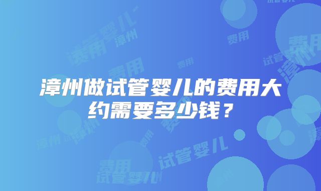 漳州做试管婴儿的费用大约需要多少钱？