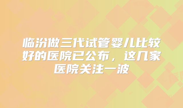 临汾做三代试管婴儿比较好的医院已公布，这几家医院关注一波
