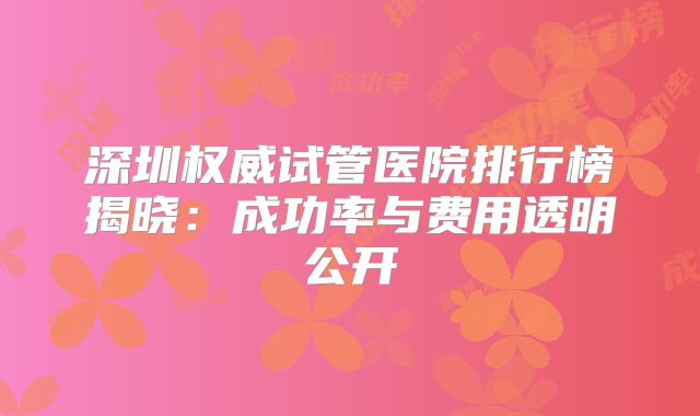深圳权威试管医院排行榜揭晓：成功率与费用透明公开