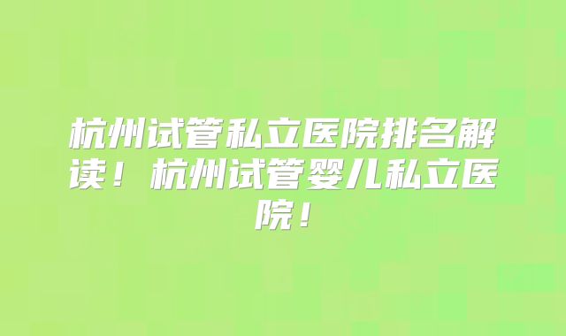 杭州试管私立医院排名解读！杭州试管婴儿私立医院！