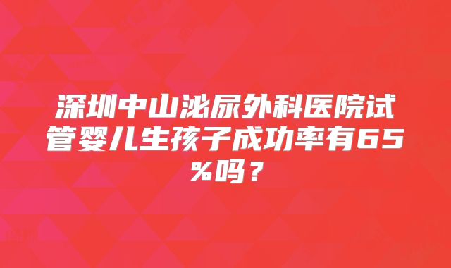深圳中山泌尿外科医院试管婴儿生孩子成功率有65%吗？