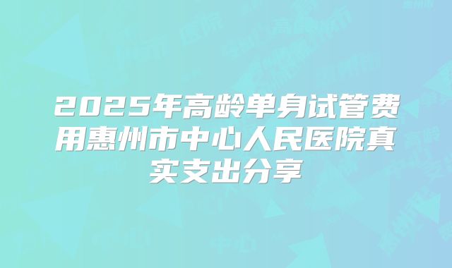 2025年高龄单身试管费用惠州市中心人民医院真实支出分享