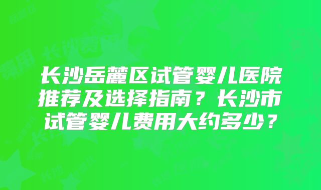 长沙岳麓区试管婴儿医院推荐及选择指南？长沙市试管婴儿费用大约多少？