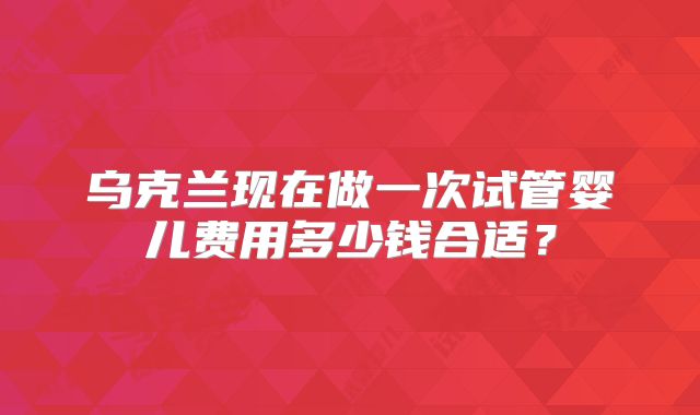 乌克兰现在做一次试管婴儿费用多少钱合适？