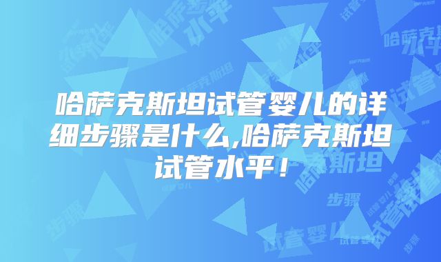 哈萨克斯坦试管婴儿的详细步骤是什么,哈萨克斯坦试管水平！