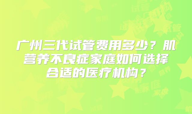广州三代试管费用多少？肌营养不良症家庭如何选择合适的医疗机构？