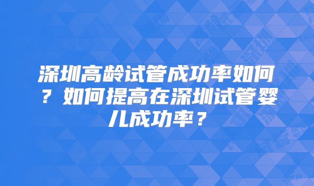 深圳高龄试管成功率如何？如何提高在深圳试管婴儿成功率？