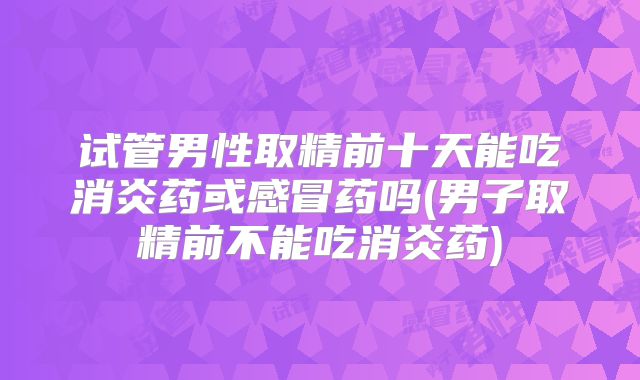 试管男性取精前十天能吃消炎药或感冒药吗(男子取精前不能吃消炎药)
