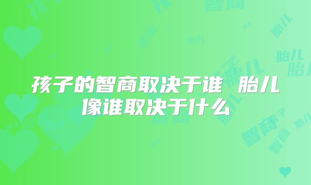 孩子的智商取决于谁 胎儿像谁取决于什么