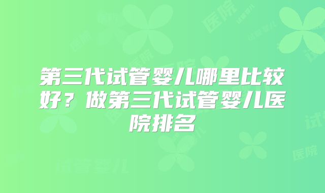 第三代试管婴儿哪里比较好？做第三代试管婴儿医院排名