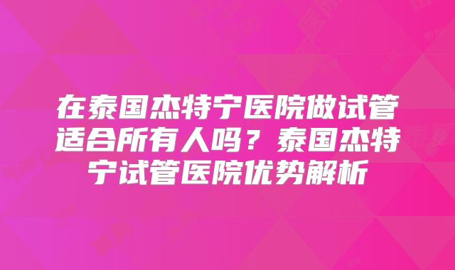 在泰国杰特宁医院做试管适合所有人吗？泰国杰特宁试管医院优势解析