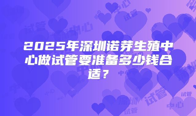 2025年深圳诺芽生殖中心做试管要准备多少钱合适？