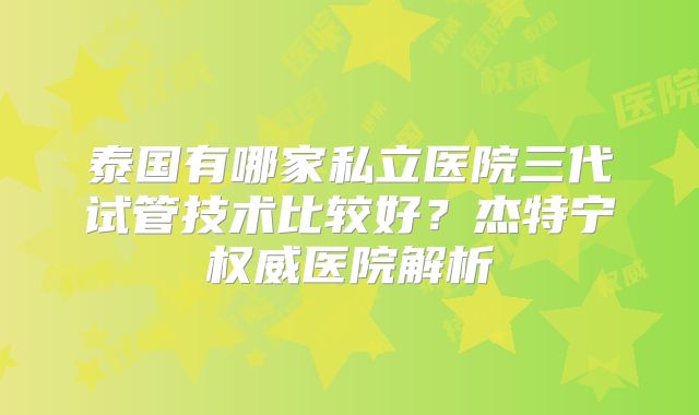 泰国有哪家私立医院三代试管技术比较好？杰特宁权威医院解析