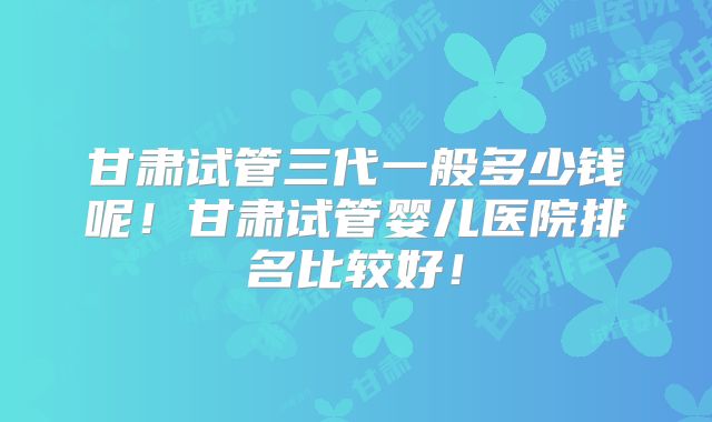 甘肃试管三代一般多少钱呢！甘肃试管婴儿医院排名比较好！