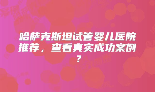 哈萨克斯坦试管婴儿医院推荐，查看真实成功案例？