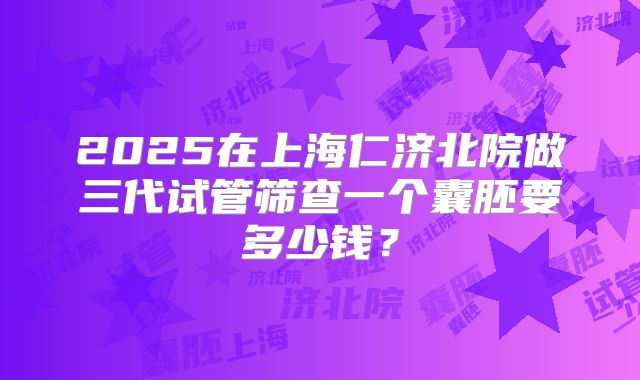 2025在上海仁济北院做三代试管筛查一个囊胚要多少钱？