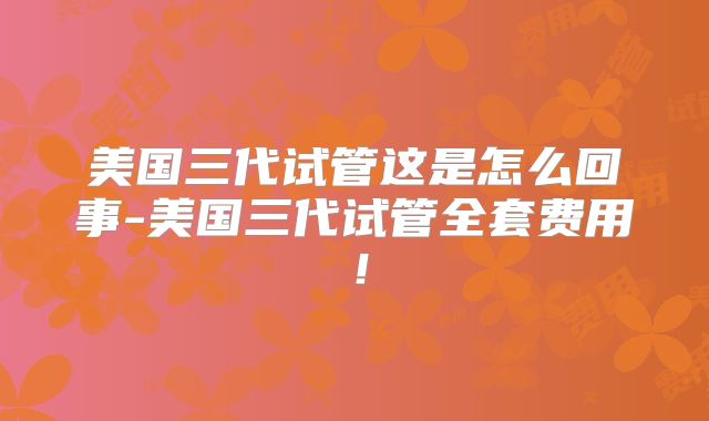美国三代试管这是怎么回事-美国三代试管全套费用！