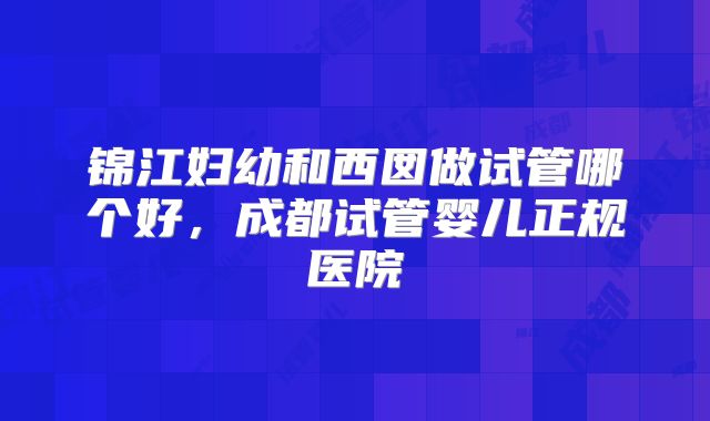 锦江妇幼和西囡做试管哪个好，成都试管婴儿正规医院