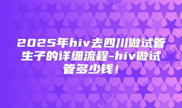 2025年hiv去四川做试管生子的详细流程-hiv做试管多少钱!
