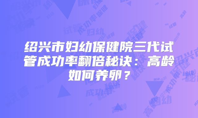 绍兴市妇幼保健院三代试管成功率翻倍秘诀:高龄如何养卵?