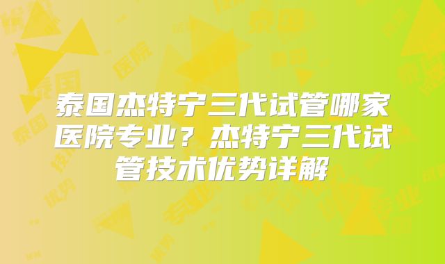 泰国杰特宁三代试管哪家医院专业？杰特宁三代试管技术优势详解