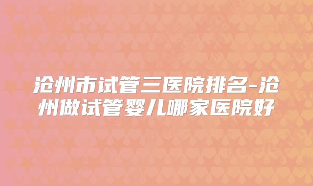 沧州市试管三医院排名-沧州做试管婴儿哪家医院好