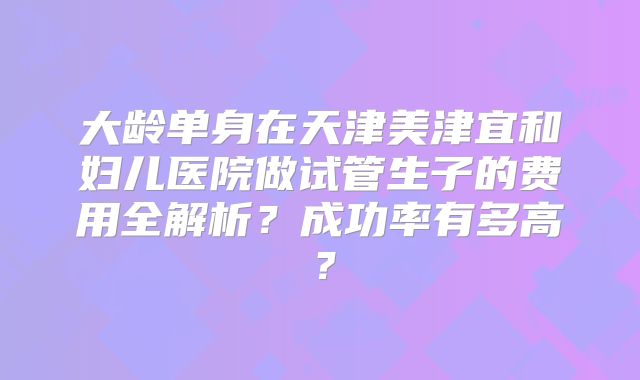 大龄单身在天津美津宜和妇儿医院做试管生子的费用全解析？成功率有多高？