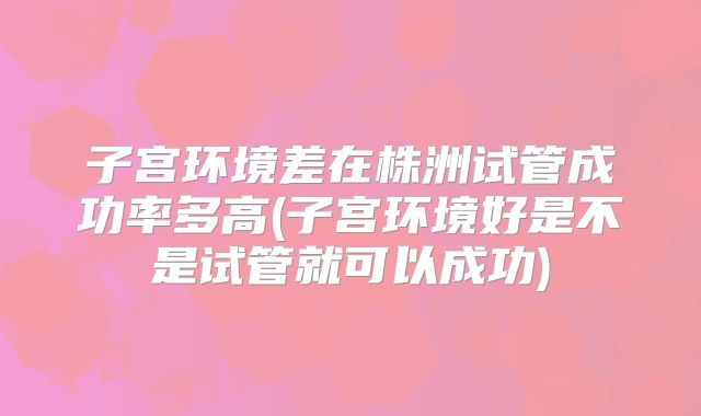 子宫环境差在株洲试管成功率多高(子宫环境好是不是试管就可以成功)