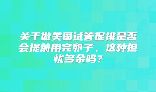 关于做美国试管促排是否会提前用完卵子,这种担忧多余吗?