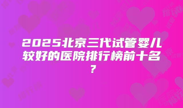 2025北京三代试管婴儿较好的医院排行榜前十名？
