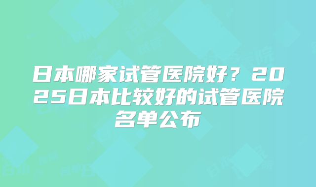 日本哪家试管医院好？2025日本比较好的试管医院名单公布