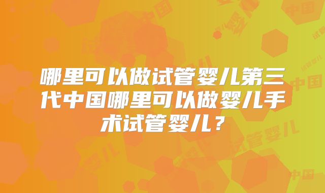 哪里可以做试管婴儿第三代中国哪里可以做婴儿手术试管婴儿？