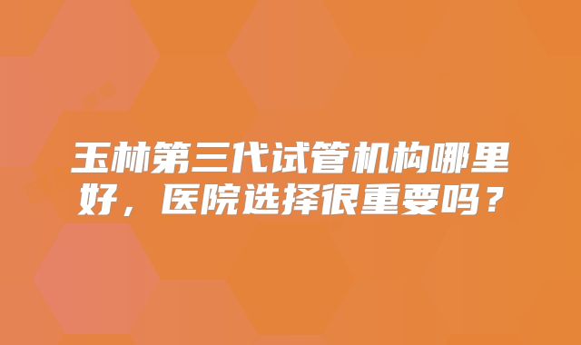 玉林第三代试管机构哪里好，医院选择很重要吗？