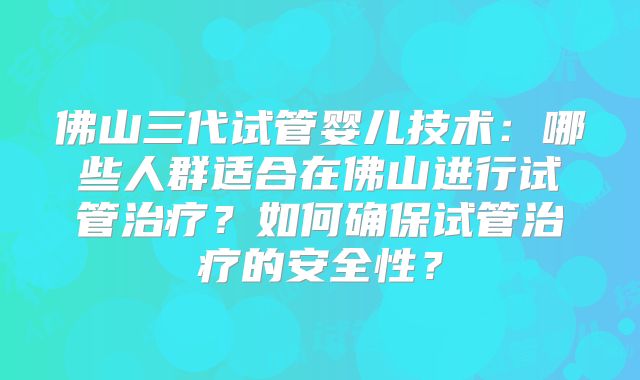 佛山三代试管婴儿技术:哪些人群适合在佛山进行试管治疗?如何确保试管治疗的安全性?