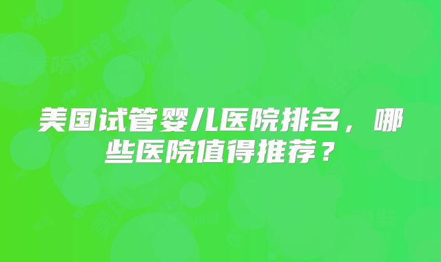 美国试管婴儿医院排名，哪些医院值得推荐？