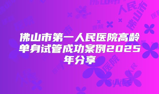 佛山市第一人民医院高龄单身试管成功案例2025年分享