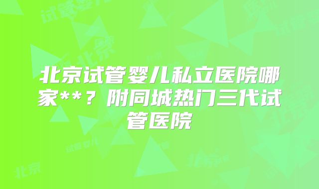北京试管婴儿私立医院哪家**？附同城热门三代试管医院