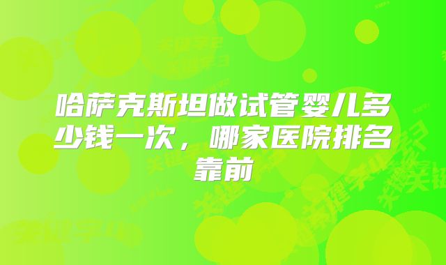 哈萨克斯坦做试管婴儿多少钱一次，哪家医院排名靠前