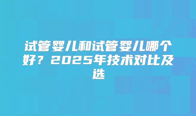 试管婴儿和试管婴儿哪个好？2025年技术对比及选