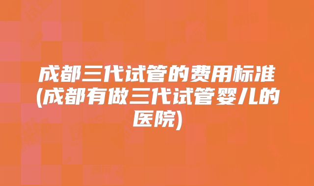 成都三代试管的费用标准(成都有做三代试管婴儿的医院)