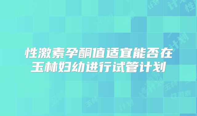 性激素孕酮值适宜能否在玉林妇幼进行试管计划