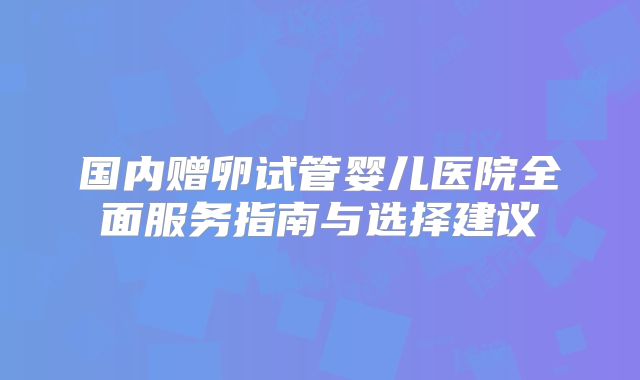 国内赠卵试管婴儿医院全面服务指南与选择建议