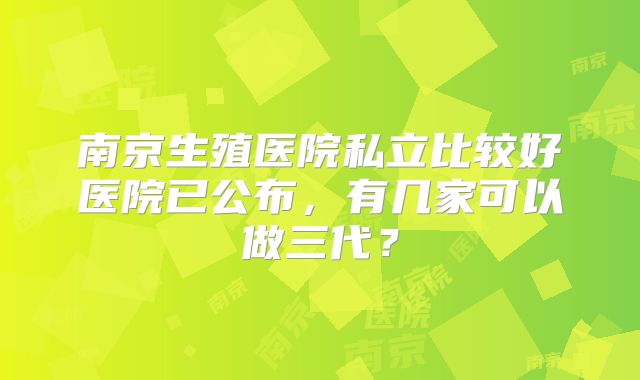 南京生殖医院私立比较好医院已公布，有几家可以做三代？