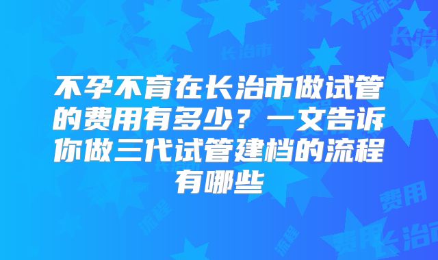 不孕不育在长治市做试管的费用有多少？一文告诉你做三代试管建档的流程有哪些
