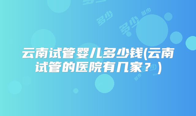 云南试管婴儿多少钱(云南试管的医院有几家？)