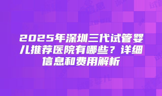 2025年深圳三代试管婴儿推荐医院有哪些？详细信息和费用解析