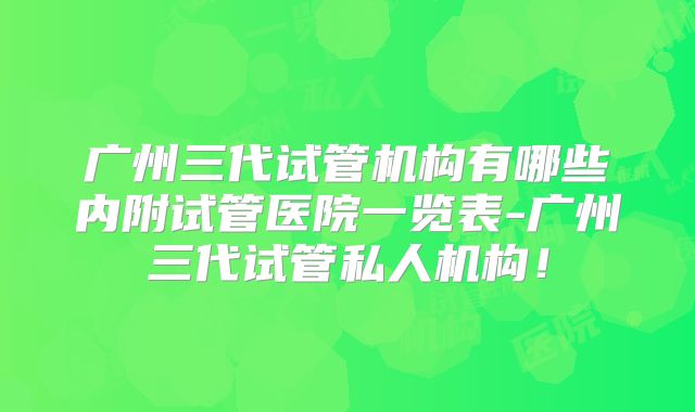 广州三代试管机构有哪些内附试管医院一览表-广州三代试管私人机构！
